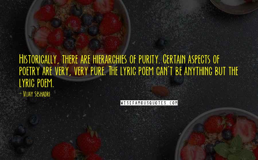 Vijay Seshadri Quotes: Historically, there are hierarchies of purity. Certain aspects of poetry are very, very pure. The lyric poem can't be anything but the lyric poem.