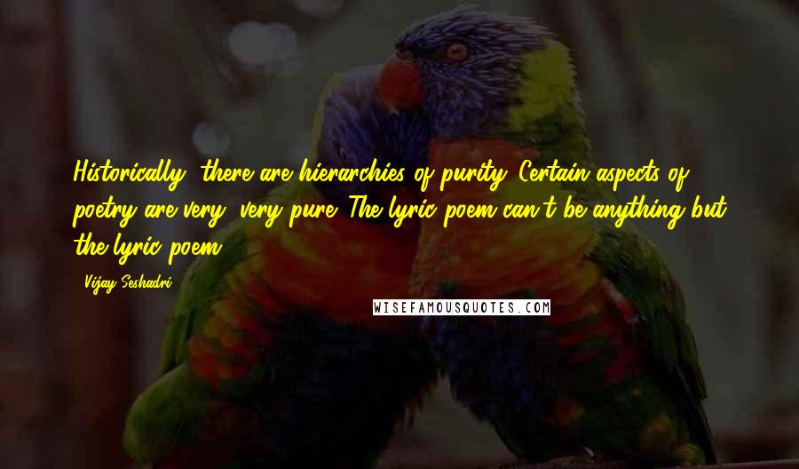 Vijay Seshadri Quotes: Historically, there are hierarchies of purity. Certain aspects of poetry are very, very pure. The lyric poem can't be anything but the lyric poem.