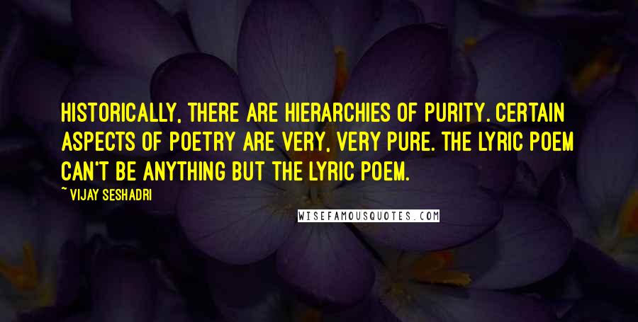 Vijay Seshadri Quotes: Historically, there are hierarchies of purity. Certain aspects of poetry are very, very pure. The lyric poem can't be anything but the lyric poem.