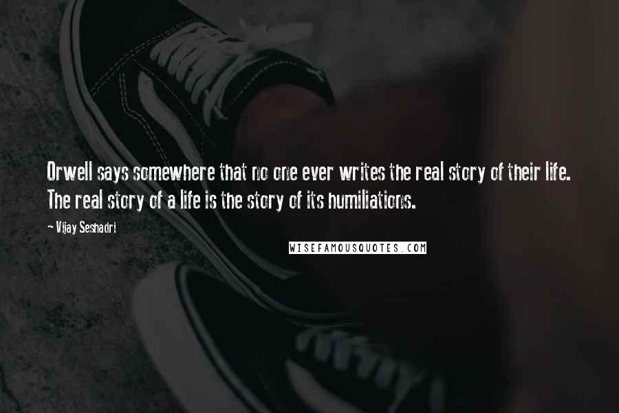 Vijay Seshadri Quotes: Orwell says somewhere that no one ever writes the real story of their life. The real story of a life is the story of its humiliations.