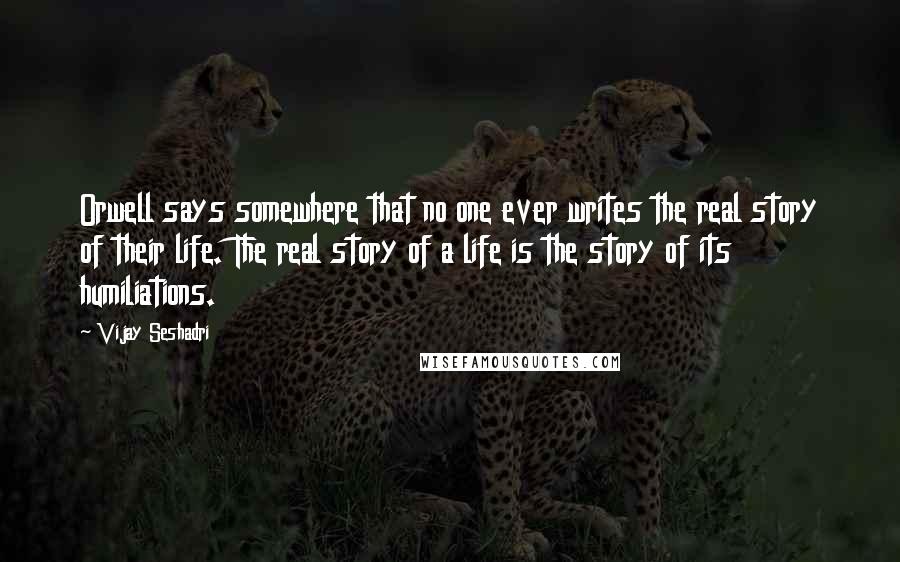 Vijay Seshadri Quotes: Orwell says somewhere that no one ever writes the real story of their life. The real story of a life is the story of its humiliations.