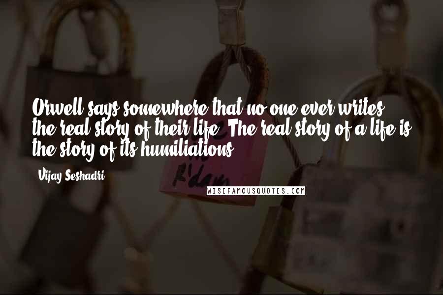 Vijay Seshadri Quotes: Orwell says somewhere that no one ever writes the real story of their life. The real story of a life is the story of its humiliations.