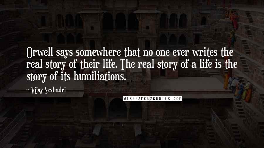 Vijay Seshadri Quotes: Orwell says somewhere that no one ever writes the real story of their life. The real story of a life is the story of its humiliations.