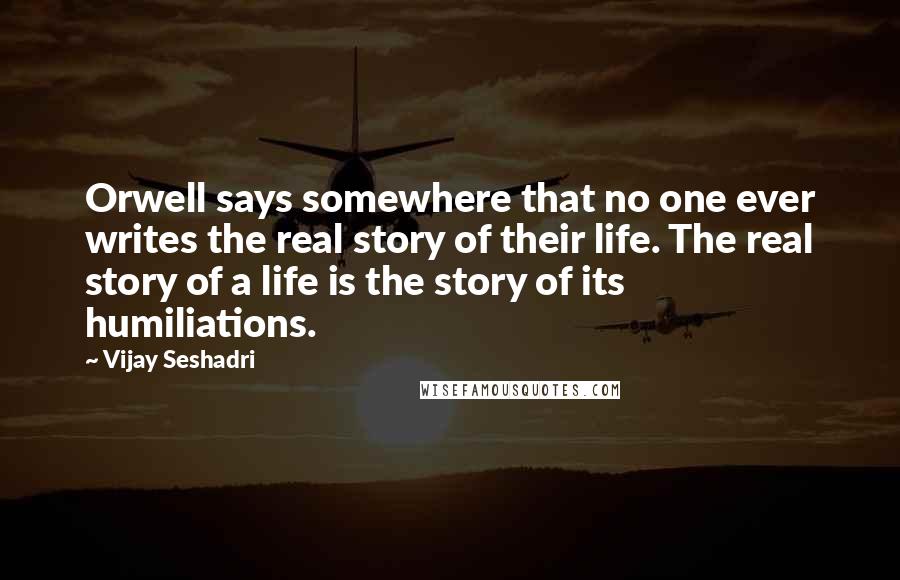 Vijay Seshadri Quotes: Orwell says somewhere that no one ever writes the real story of their life. The real story of a life is the story of its humiliations.