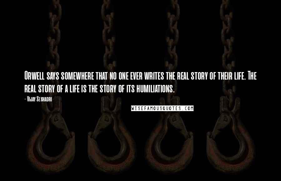 Vijay Seshadri Quotes: Orwell says somewhere that no one ever writes the real story of their life. The real story of a life is the story of its humiliations.