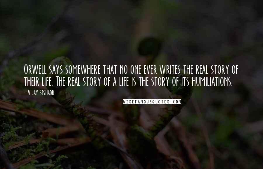 Vijay Seshadri Quotes: Orwell says somewhere that no one ever writes the real story of their life. The real story of a life is the story of its humiliations.