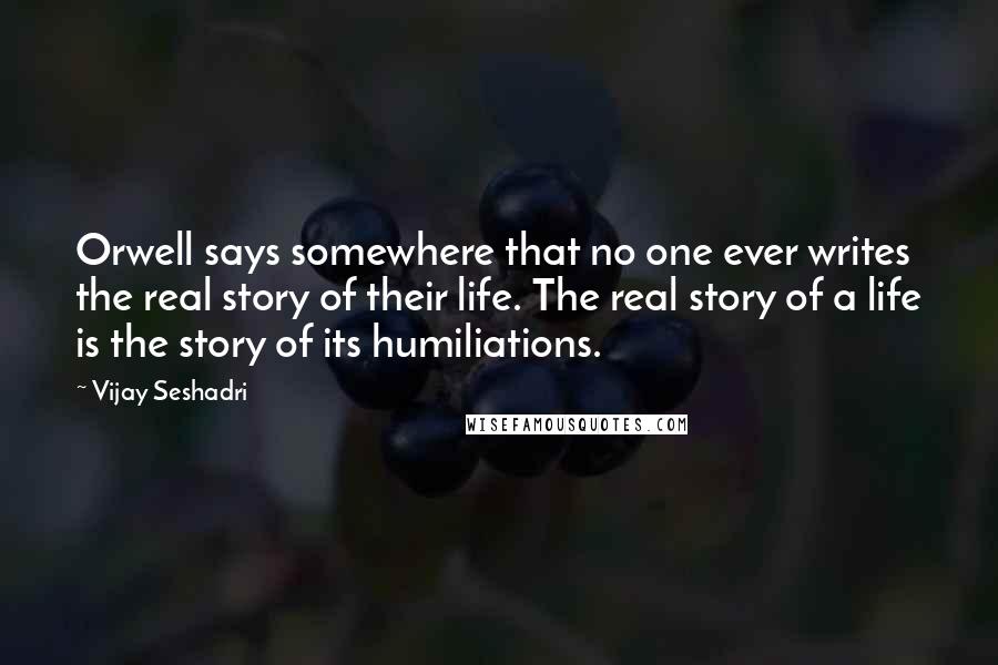 Vijay Seshadri Quotes: Orwell says somewhere that no one ever writes the real story of their life. The real story of a life is the story of its humiliations.