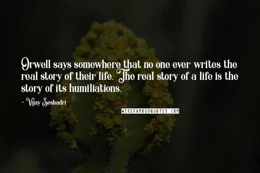 Vijay Seshadri Quotes: Orwell says somewhere that no one ever writes the real story of their life. The real story of a life is the story of its humiliations.