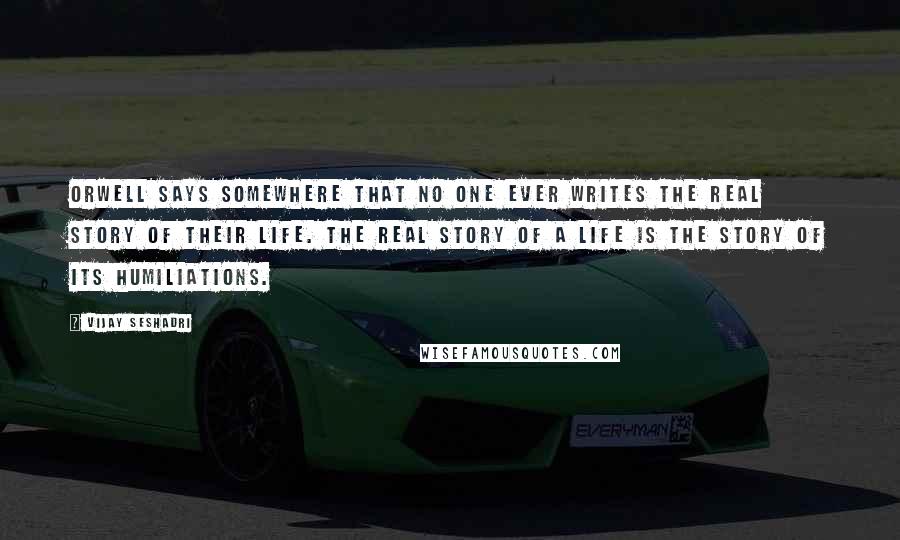 Vijay Seshadri Quotes: Orwell says somewhere that no one ever writes the real story of their life. The real story of a life is the story of its humiliations.