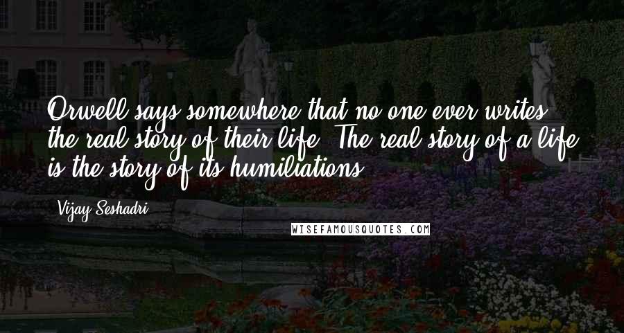 Vijay Seshadri Quotes: Orwell says somewhere that no one ever writes the real story of their life. The real story of a life is the story of its humiliations.