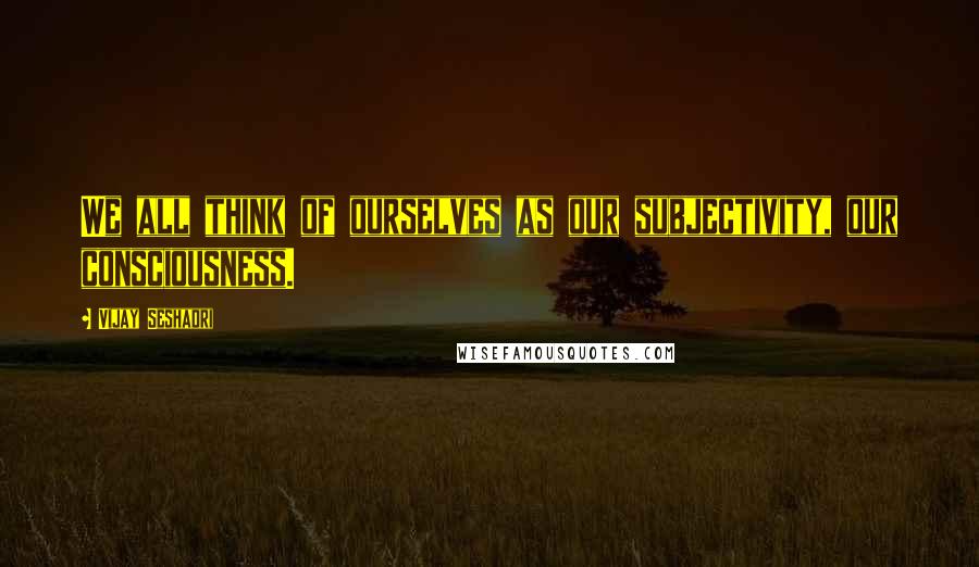 Vijay Seshadri Quotes: We all think of ourselves as our subjectivity, our consciousness.