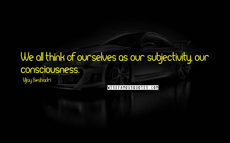 Vijay Seshadri Quotes: We all think of ourselves as our subjectivity, our consciousness.