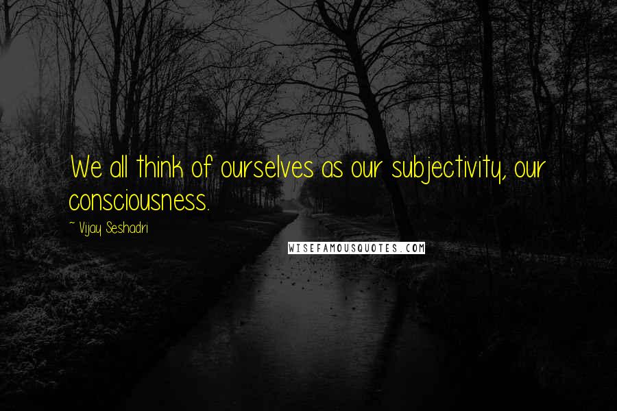 Vijay Seshadri Quotes: We all think of ourselves as our subjectivity, our consciousness.