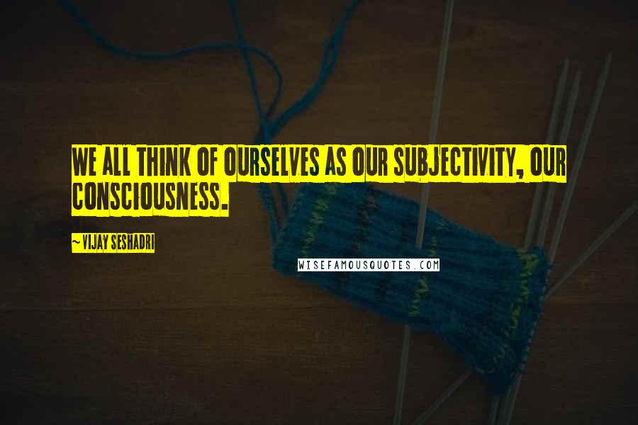 Vijay Seshadri Quotes: We all think of ourselves as our subjectivity, our consciousness.