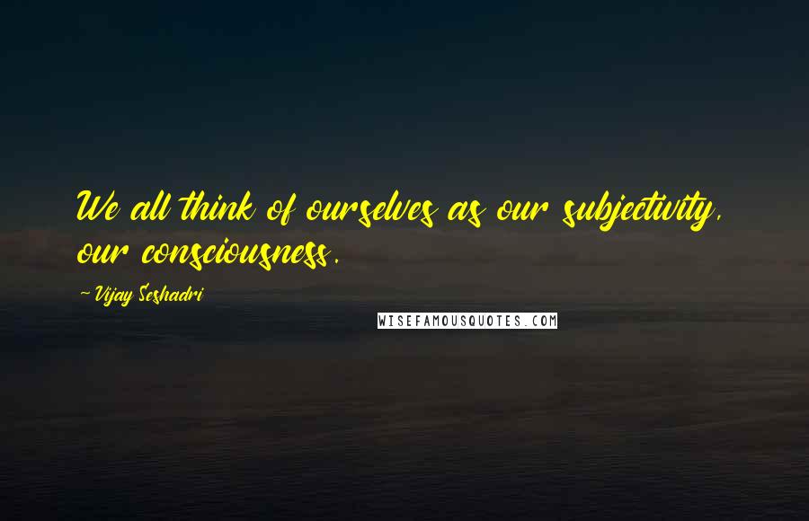 Vijay Seshadri Quotes: We all think of ourselves as our subjectivity, our consciousness.