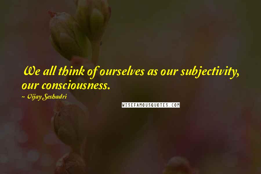 Vijay Seshadri Quotes: We all think of ourselves as our subjectivity, our consciousness.