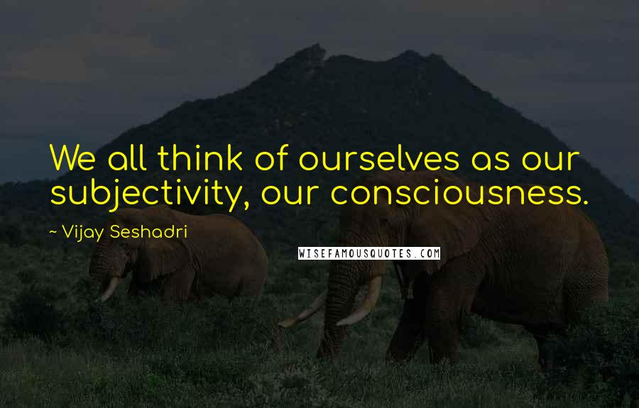 Vijay Seshadri Quotes: We all think of ourselves as our subjectivity, our consciousness.