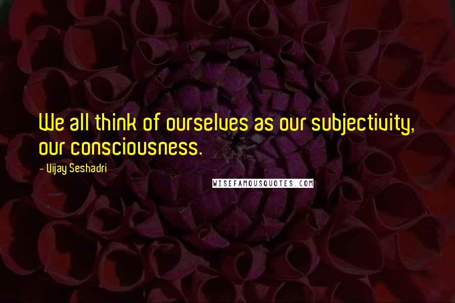 Vijay Seshadri Quotes: We all think of ourselves as our subjectivity, our consciousness.