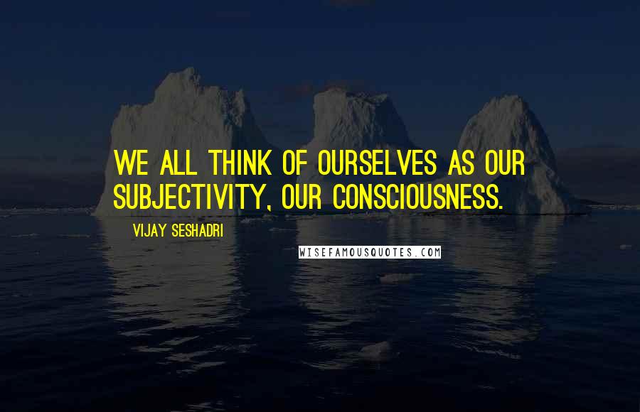 Vijay Seshadri Quotes: We all think of ourselves as our subjectivity, our consciousness.