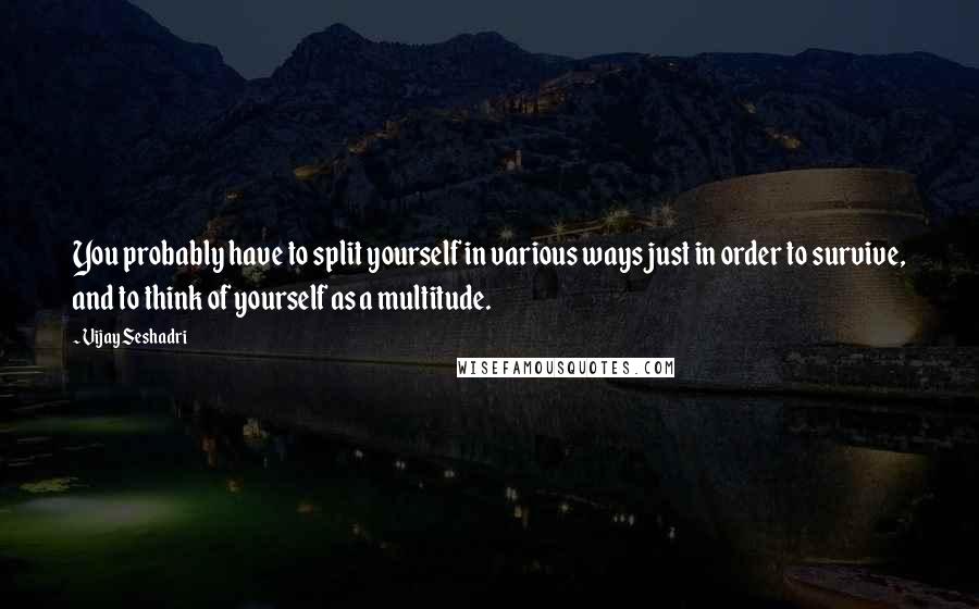 Vijay Seshadri Quotes: You probably have to split yourself in various ways just in order to survive, and to think of yourself as a multitude.