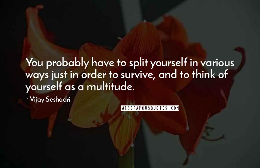 Vijay Seshadri Quotes: You probably have to split yourself in various ways just in order to survive, and to think of yourself as a multitude.