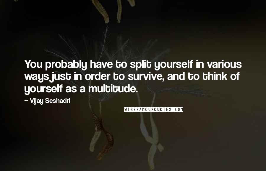 Vijay Seshadri Quotes: You probably have to split yourself in various ways just in order to survive, and to think of yourself as a multitude.