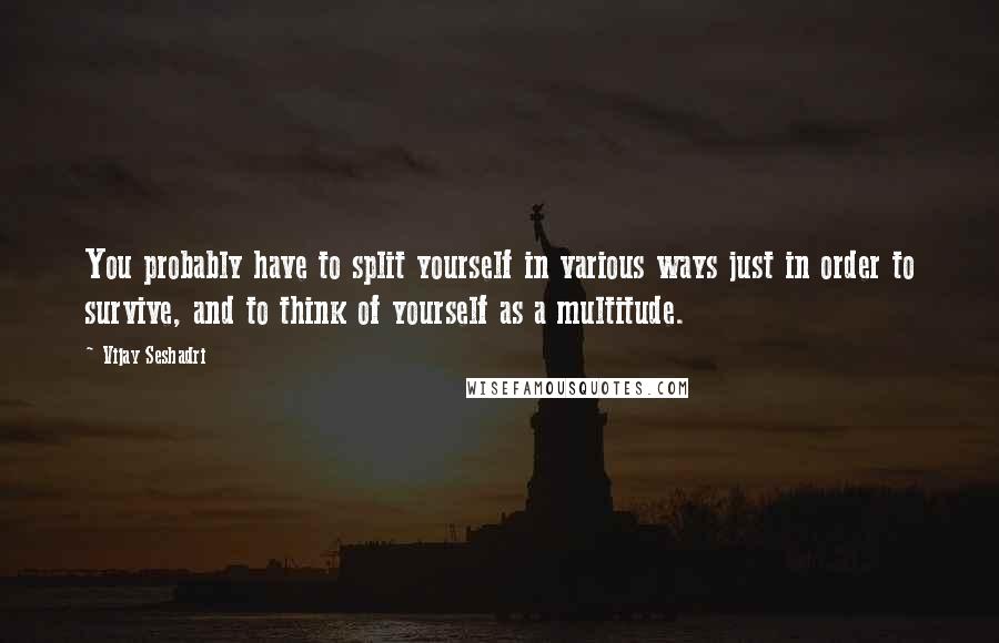 Vijay Seshadri Quotes: You probably have to split yourself in various ways just in order to survive, and to think of yourself as a multitude.