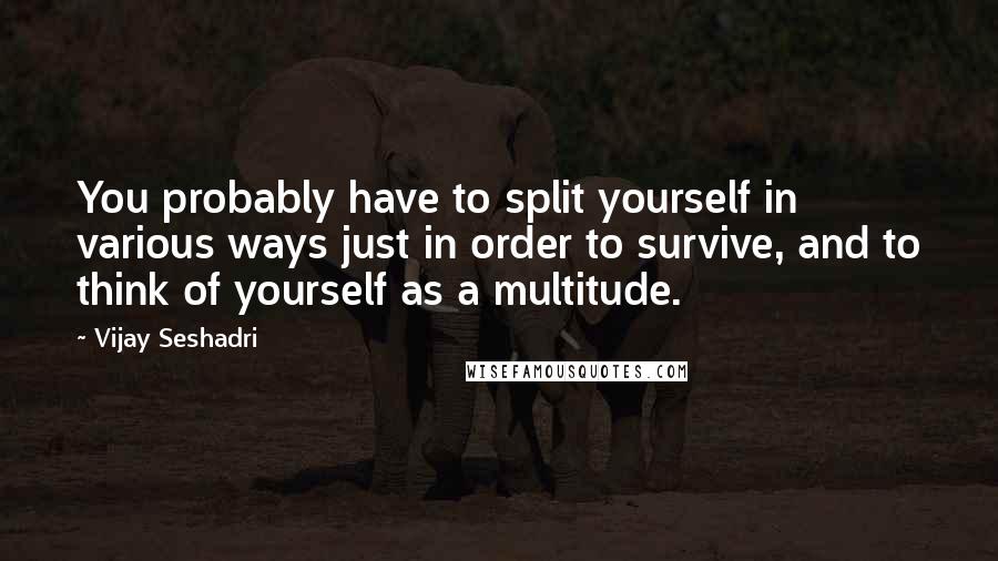 Vijay Seshadri Quotes: You probably have to split yourself in various ways just in order to survive, and to think of yourself as a multitude.