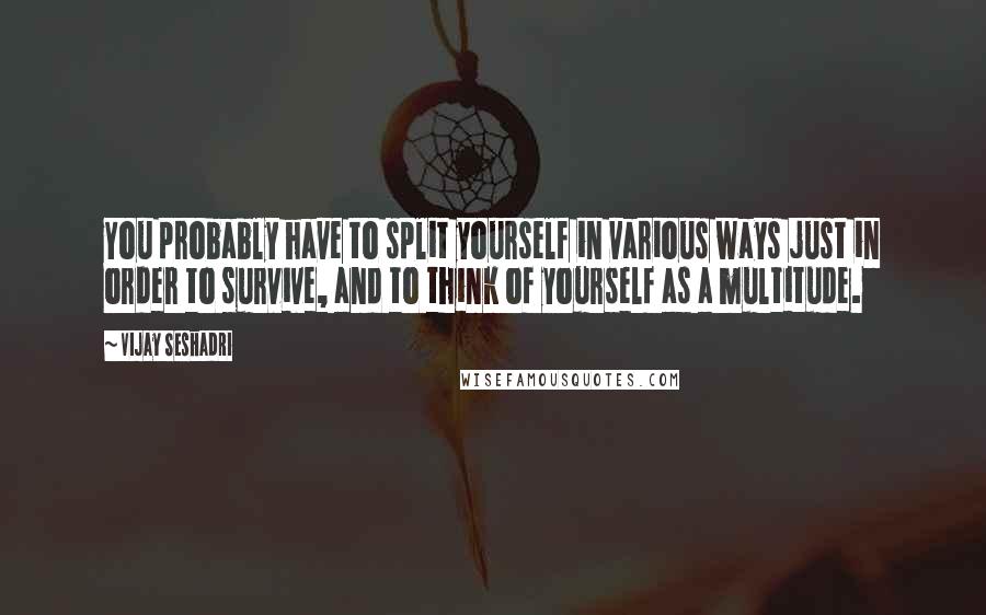 Vijay Seshadri Quotes: You probably have to split yourself in various ways just in order to survive, and to think of yourself as a multitude.