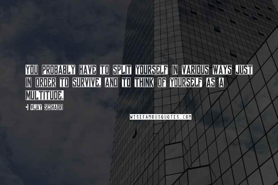 Vijay Seshadri Quotes: You probably have to split yourself in various ways just in order to survive, and to think of yourself as a multitude.