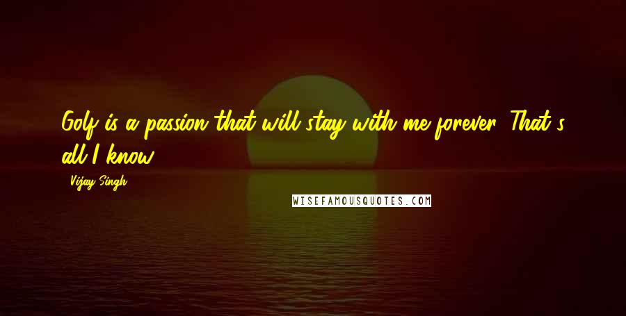 Vijay Singh Quotes: Golf is a passion that will stay with me forever. That's all I know.