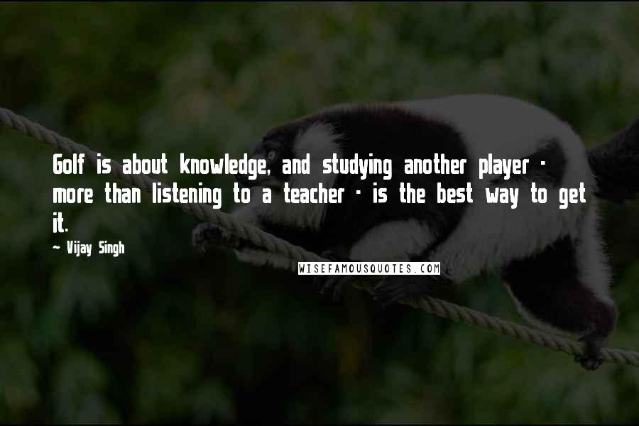 Vijay Singh Quotes: Golf is about knowledge, and studying another player - more than listening to a teacher - is the best way to get it.