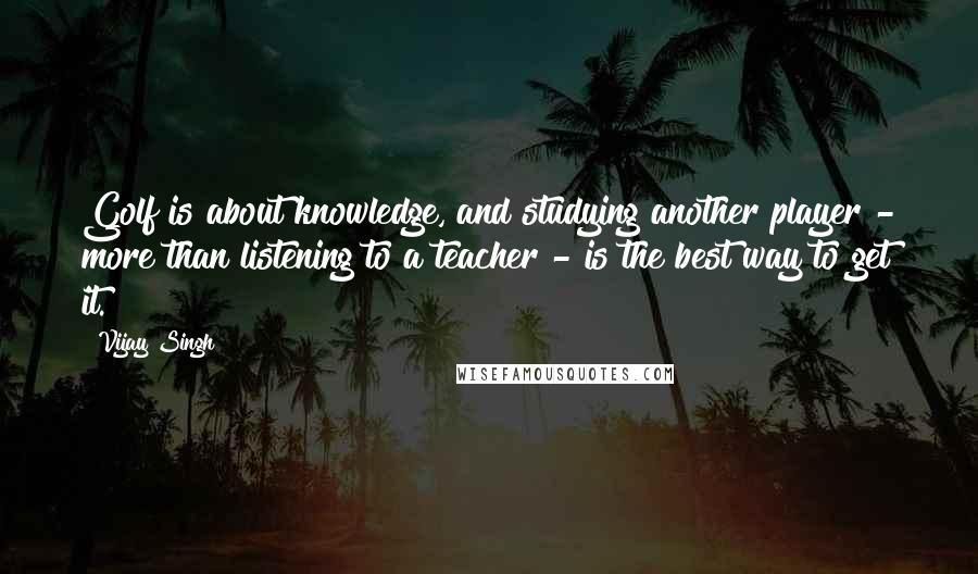 Vijay Singh Quotes: Golf is about knowledge, and studying another player - more than listening to a teacher - is the best way to get it.