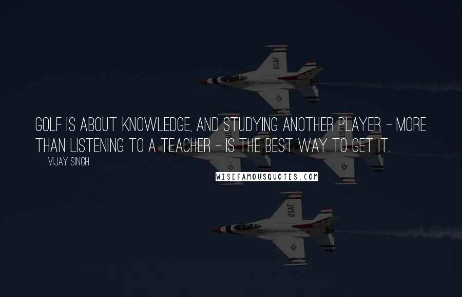 Vijay Singh Quotes: Golf is about knowledge, and studying another player - more than listening to a teacher - is the best way to get it.