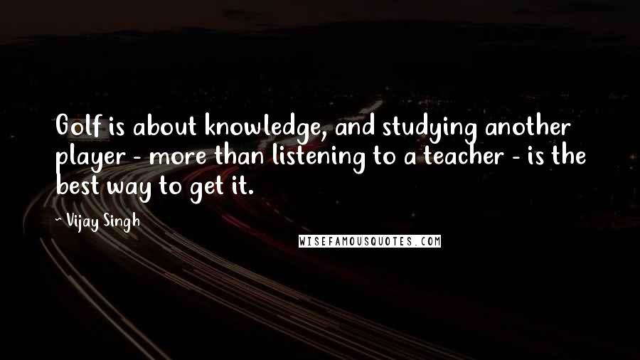 Vijay Singh Quotes: Golf is about knowledge, and studying another player - more than listening to a teacher - is the best way to get it.