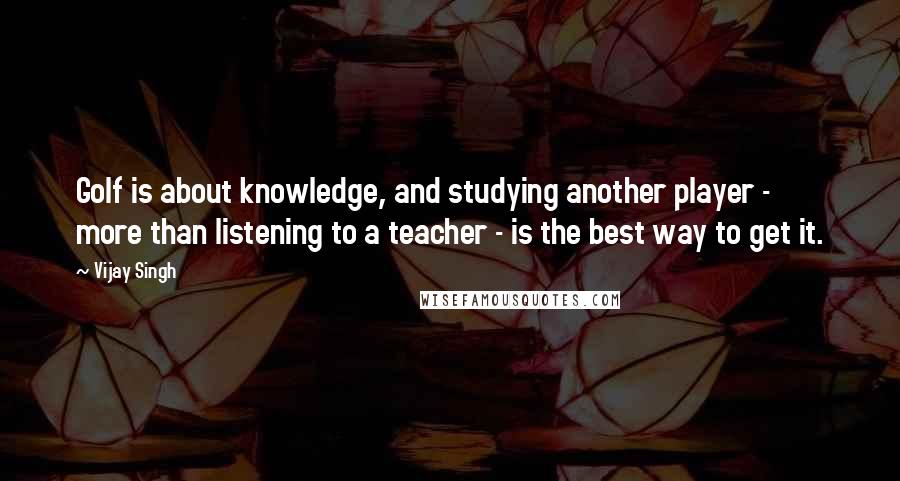 Vijay Singh Quotes: Golf is about knowledge, and studying another player - more than listening to a teacher - is the best way to get it.