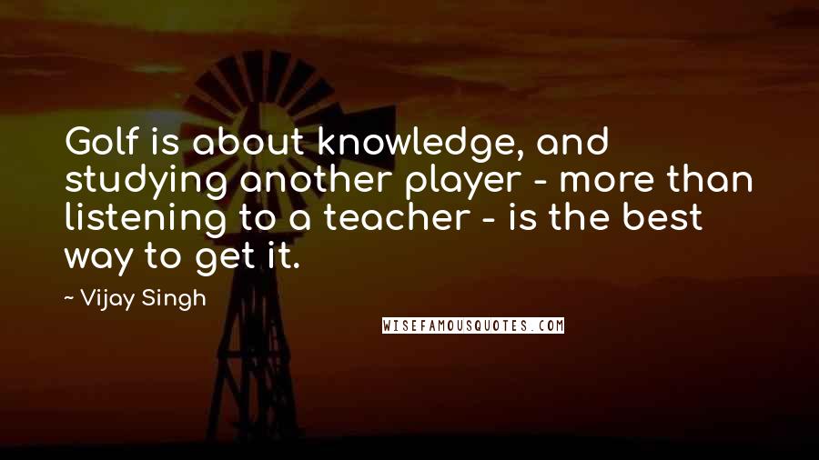 Vijay Singh Quotes: Golf is about knowledge, and studying another player - more than listening to a teacher - is the best way to get it.