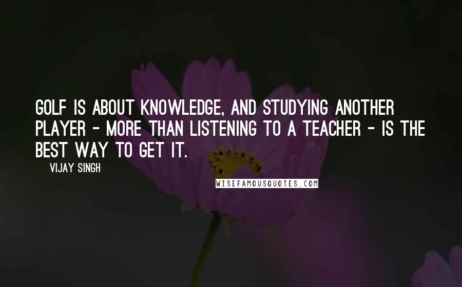 Vijay Singh Quotes: Golf is about knowledge, and studying another player - more than listening to a teacher - is the best way to get it.