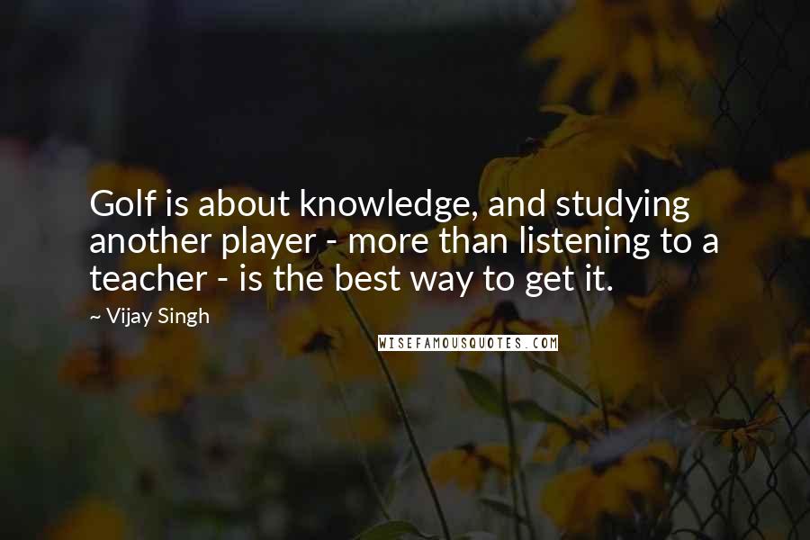 Vijay Singh Quotes: Golf is about knowledge, and studying another player - more than listening to a teacher - is the best way to get it.