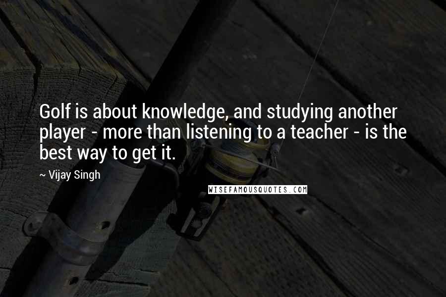 Vijay Singh Quotes: Golf is about knowledge, and studying another player - more than listening to a teacher - is the best way to get it.