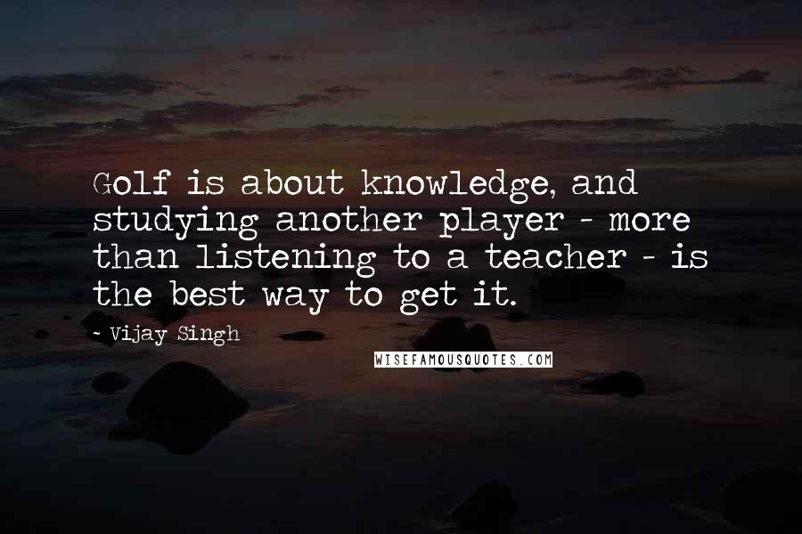 Vijay Singh Quotes: Golf is about knowledge, and studying another player - more than listening to a teacher - is the best way to get it.