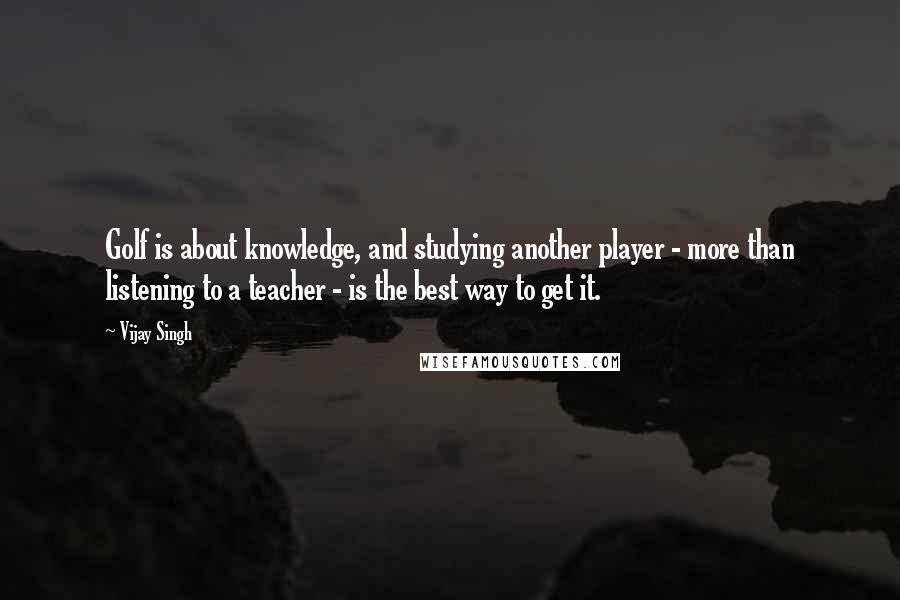 Vijay Singh Quotes: Golf is about knowledge, and studying another player - more than listening to a teacher - is the best way to get it.