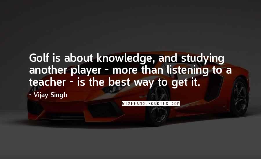 Vijay Singh Quotes: Golf is about knowledge, and studying another player - more than listening to a teacher - is the best way to get it.