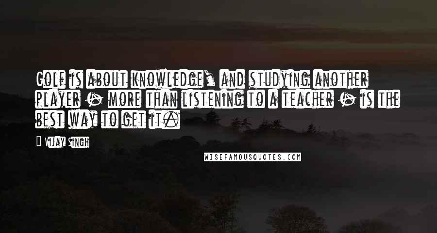 Vijay Singh Quotes: Golf is about knowledge, and studying another player - more than listening to a teacher - is the best way to get it.