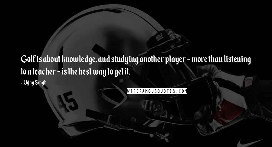 Vijay Singh Quotes: Golf is about knowledge, and studying another player - more than listening to a teacher - is the best way to get it.