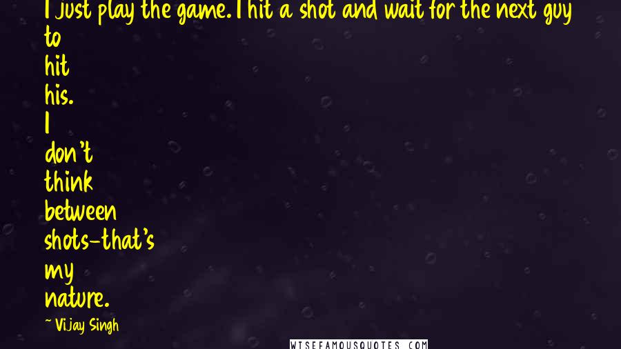 Vijay Singh Quotes: I just play the game. I hit a shot and wait for the next guy to hit his. I don't think between shots-that's my nature.