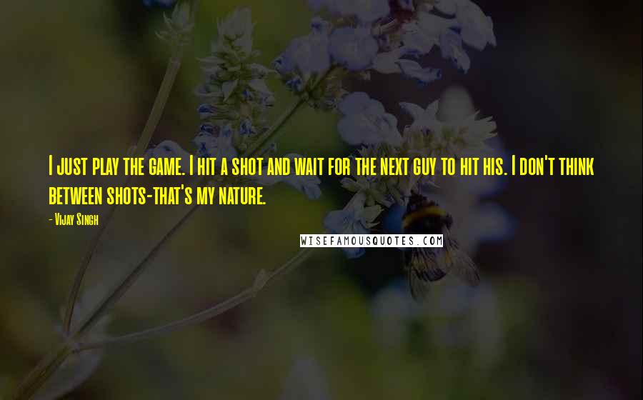 Vijay Singh Quotes: I just play the game. I hit a shot and wait for the next guy to hit his. I don't think between shots-that's my nature.