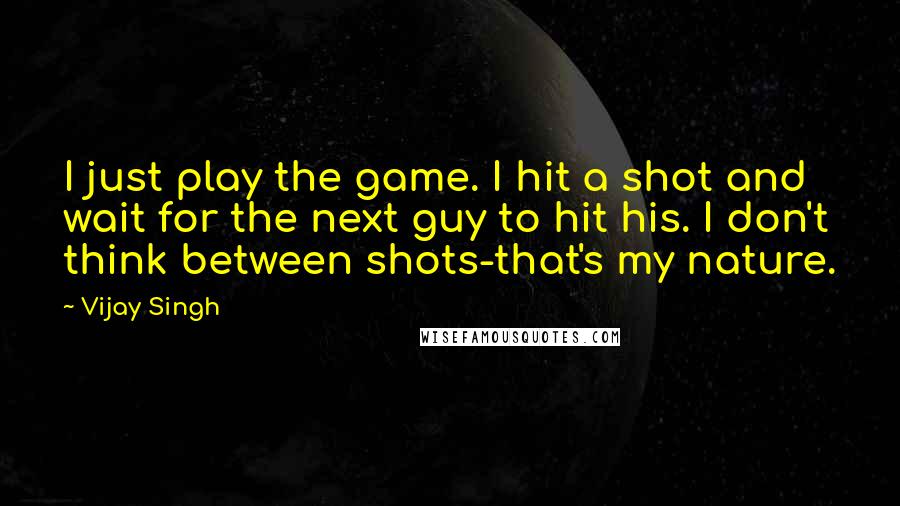 Vijay Singh Quotes: I just play the game. I hit a shot and wait for the next guy to hit his. I don't think between shots-that's my nature.