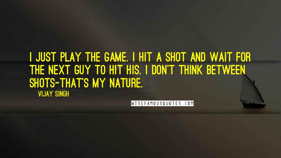 Vijay Singh Quotes: I just play the game. I hit a shot and wait for the next guy to hit his. I don't think between shots-that's my nature.