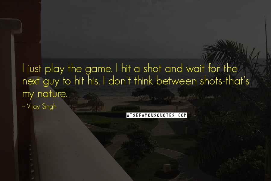 Vijay Singh Quotes: I just play the game. I hit a shot and wait for the next guy to hit his. I don't think between shots-that's my nature.